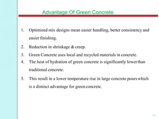 Advantage Of Green Concrete
1. Optimized mix designs mean easier handling, better consistency and
easier finishing.
2. Reduction in shrinkage & creep.
3. Green Concrete uses local and recycled materials in concrete.
4. The heat of hydration of green concrete is significantly lowerthan
traditional concrete.
5. This result in a lower temperature rise in large concrete pourswhich
is a distinct advantage for greenconcrete.
10
 