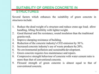 SUITABILITY OF GREEN CONCRETE IN
STRUCTURES
11
enhances the suitability of green concrete inSeveral factors which
structures include:
1. Reduce the dead weight of a structure and reduce crane age load; allow
handling, lifting flexibility with lighterweight.
2. Good thermal and fire resistance, sound insulation than the traditional
granite rock.
3. Improve damping resistance of building.
4. Reduction of the concrete industry's CO2-emission by 30 %.
5. Increased concrete industry's use of waste products by 20%.
6. No environmental pollution and sustainabledevelopment.
7. Green concrete requires less maintenance and repairs.
8. Compressive strength behaviour of concrete with water cement ratio is
more than that of conventional concrete.
9. Flexural strength of green concrete is almost equal to that of
conventional concrete.
 