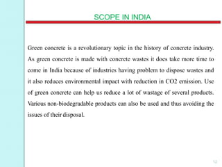 SCOPE IN INDIA
Green concrete is a revolutionary topic in the history of concrete industry.
As green concrete is made with concrete wastes it does take more time to
come in India because of industries having problem to dispose wastes and
it also reduces environmental impact with reduction in CO2 emission. Use
of green concrete can help us reduce a lot of wastage of several products.
Various non-biodegradable products can also be used and thus avoiding the
issues of their disposal.
12
 