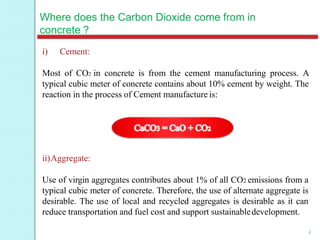 Where does the Carbon Dioxide come from in
concrete ?
i) Cement:
Most of CO2 in concrete is from the cement manufacturing process. A
typical cubic meter of concrete contains about 10% cement by weight. The
reaction in the process of Cement manufacture is:
ii)Aggregate:
Use of virgin aggregates contributes about 1% of all CO2 emissions from a
typical cubic meter of concrete. Therefore, the use of alternate aggregate is
desirable. The use of local and recycled aggregates is desirable as it can
reduce transportation and fuel cost and support sustainabledevelopment.
4
 