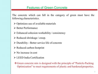 Features of Green Concrete
5
The concrete which can fall in the category of green must have the
following characteristics.
 Optimizes use of available materials
 Better Performance
 Enhanced cohesion workability / consistency
 Reduced shrinkage / creep.
 Durability - Better service life of concrete
 Reduced carbon footprint
 No increase in cost
 LEED India Certification
Green concrete mix is designed with the principle of "Particle-Packing
Optimization" to meet requirements of plastic and hardenedproperties.
 