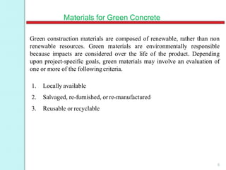 Materials for Green Concrete
6
Green construction materials are composed of renewable, rather than non
renewable resources. Green materials are environmentally responsible
because impacts are considered over the life of the product. Depending
upon project-specific goals, green materials may involve an evaluation of
one or more of the following criteria.
1. Locally available
2. Salvaged, re-furnished, or re-manufactured
3. Reusable or recyclable
 