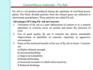 Cementitious materials - Fly Ash
Fly ash is a by-product produced during the operation of coal-fired power
plants. The finely divided particles from the exhaust gases are collected in
electrostatic precipitators. These particles are called Flyash.
Advantages Of Using Fly Ash inConcrete:
1. Utilization of fly ash as a part replacement of cement or as a mineral
admixture in concrete saves on cement and hence the emission of
CO2.
2. Use of good quality fly ash in concrete has shown remarkable
improvement in durability of concrete, especially in aggressive
environment.
3. Some of the technical benefits of the use of fly ash in Green Concrete
are:
a) Higher ultimate strength
b) Increased durability
c) Improved workability
d) Reduced bleeding
e) Increased resistance to alkali-silica reactivity.
f) Reduced shrinkage.
9
 