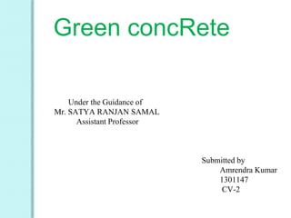 Green concRete
Under the Guidance of
Mr. SATYA RANJAN SAMAL
Assistant Professor
Submitted by
Amrendra Kumar
1301147
CV-2
 