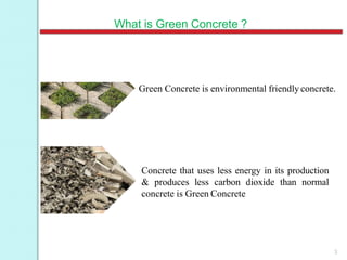 What is Green Concrete ?
Green Concrete is environmental friendly concrete.
Concrete that uses less energy in its production
& produces less carbon dioxide than normal
concrete is Green Concrete
3
 