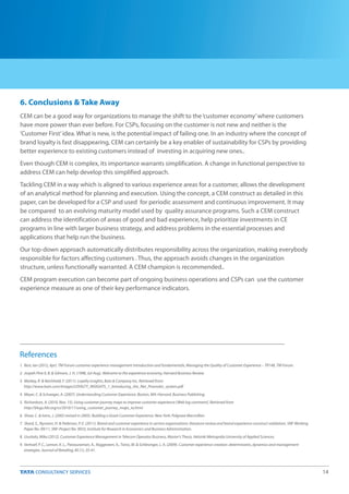 14
6. Conclusions & Take Away
CEM can be a good way for organizations to manage the shift to the‘customer economy’where customers
have more power than ever before. For CSPs, focusing on the customer is not new and neither is the
‘Customer First’idea. What is new, is the potential impact of failing one. In an industry where the concept of
brand loyalty is fast disappearing, CEM can certainly be a key enabler of sustainability for CSPs by providing
better experience to existing customers instead of investing in acquiring new ones..
Even though CEM is complex, its importance warrants simplification. A change in functional perspective to
address CEM can help develop this simplified approach.
Tackling CEM in a way which is aligned to various experience areas for a customer, allows the development
of an analytical method for planning and execution. Using the concept, a CEM construct as detailed in this
paper, can be developed for a CSP and used for periodic assessment and continuous improvement. It may
be compared to an evolving maturity model used by quality assurance programs. Such a CEM construct
can address the identification of areas of good and bad experience, help prioritize investments in CE
programs in line with larger business strategy, and address problems in the essential processes and
applications that help run the business.
Our top-down approach automatically distributes responsibility across the organization, making everybody
responsible for factors affecting customers . Thus, the approach avoids changes in the organization
structure, unless functionally warranted. A CEM champion is recommended..
CEM program execution can become part of ongoing business operations and CSPs can use the customer
experience measure as one of their key performance indicators.
References
1. Best, Ian (2012, Apr). TM Forum customer experience management introduction and fundamentals, Managing the Quality of Customer Experience – TR148, TM Forum.
2. Jospeh Pine II, B. & Gilmore, J. H. (1998, Jul-Aug). Welcome to the experience economy, Harvard Business Review.
3. Markey, R. & Reichheld, F. (2011). Loyalty insights, Bain & Company Inc, Retrieved from:
http://www.bain.com/Images/LOYALTY_INSIGHTS_1_Introducing_the_Net_Promoter_system.pdf
4. Meyer, C. & Schwager, A. (2007). Understanding Customer Experience. Boston, MA: Harvard. Business Publishing.
5. Richardson, A. (2010, Nov. 15). Using customer journey maps to improve customer experience [Web log comment]. Retrieved from
http://blogs.hbr.org/cs/2010/11/using_customer_journey_maps_to.html
6. Shaw, C. & Ivens, J. (2002 revised in 2005). Building a Great Customer Experience. New York: Palgrave Macmillan.
7. Skard, S., Nysveen, H. & Pedersen, P. E. (2011). Brand and customer experience in service organisaitons: literature review and brand experience construct validation, SNF Working
Paper No. 09/11, SNF-Project No. 9033, Institute for Research in Economics and Business Administration.
8. Uusitalo, Mika (2012). Customer Experience Management in Telecom Operator Business, Master's Thesis, Helsinki Metropolia University of Applied Sciences.
9. Verhoef, P. C., Lemon, K. L., Parasuraman, A., Roggeveen, A., Tsiros, M. & Schlesinger, L. A. (2009). Customer experience creation: determinants, dynamics and management
strategies. Journal of Retailing, 85 (1), 35-41.
 