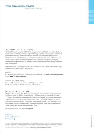 All content / information present here is the exclusive property of Tata Consultancy Services Limited (TCS). The content / information contained here is
correct at the time of publishing. No material from here may be copied, modified, reproduced, republished, uploaded, transmitted, posted or distributed in
any form without prior written permission fromTCS. Unauthorized use of the content / information appearing here may violate copyright, trademark and
otherapplicablelaws,andcouldresultincriminalorcivilpenalties. Copyright©2012TataConsultancyServicesLimited
TCSDesignServicesM0812III
IT Services
Business Solutions
Outsourcing
Subscribe to TCS White Papers
TCS.com RSS: http://www.tcs.com/rss_feeds/Pages/feed.aspx?f=w
Feedburner: http://feeds2.feedburner.com/tcswhitepapers
Contact
For more information about TCS’ consulting services, email us at global.consulting@tcs.com
or visit www.tcs.com/consulting
About Tata Consultancy Services (TCS)
www.tcs.com
Tata Consultancy Services is an IT services, consulting and business solutions organization that
delivers real results to global business, ensuring a level of certainty no other firm can match.
TCS offers a consulting-led, integrated portfolio of IT and IT-enabled infrastructure, engineering
TM
and assurance services. This is delivered through its unique Global Network Delivery Model ,
recognized as the benchmark of excellence in software development. A part of the Tata Group,
India’s largest industrial conglomerate, TCS has a global footprint and is listed on the National
Stock Exchange and Bombay Stock Exchange in India.
For more information, visit us at
About TCS’Global Consulting Practice (GCP)
TCS’Global Consulting Practice (GCP) is a key component in how TCS delivers additional value to
clients. Using our collective industry insight, technology expertise, and consulting knowhow, we
partner with enterprises worldwide to deliver integrated end to-end IT enabled business
transformation services. By tapping our worldwide pool of resources - onsite, offshore and near-
shore, our high calibre consultants leverage solution accelerators and practice capabilities,
balanced with our knowledge of local market demands, to enable enterprises to effectively meet
their business goals.
GCP spearheads TCS' consulting capacity with consultants located in North America, UK, Europe,
Asia Pacific, India, Ibero-America and Australia.
 