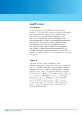 2
About the Authors
Amresh Nandan
Amresh Nandan is the Head of Strategic Initiatives in Tata
Consultancy Services’Telecom business unit, where he focuses on
the challenges faced by Communication Service Providers. He
brings over 14 years of experience in consulting, strategy
development and execution, offerings management, and
business development. Amresh has extensive insight into telecom
trends, strategy, and practices. He has initiated and led the
development of several offerings and associated practice
management in areas including network assurance, product
management, device management, enterprise mobility, and
customer experience management. Amresh is an electronics
engineering graduate and has an advanced diploma in marketing
management.
Tony Hines
Tony Hines has over 25 years of experience in the
Telecommunications and IT industries. He has held several senior
roles and is currently the European Head of Telecom, Media and
Hi-tech practice for TCS' Global Consulting Practice. Tony brings
deep expertise in business management consulting disciplines,
focused primarily on the Telecom sector. Prior to joining TCS, Tony
worked at Logica and Racal Telecom,where he built a Mobile
Virtual Network Operator (MVNO) from scratch. The MVNO
focused on the UK railway industry and in its infancy, was
Vodafone’s fastest growing MVNO. Tony holds a Bachelor of
Science in electronic engineering and a Bachelor of Arts in
marketing and economics.
 