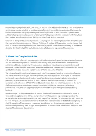 5
In contemporary implementation, CRM and CLM provide a set of tools in the hands of sales and customer
service departments, with little or no influence or effect, on the rest of the organization. Changes in the
external environment today require everyone in the organization to think‘Customer Experience First’.
Additionally, organizational structure, functions, and the key responsibilities associated with them, have
also changed with globalization and the introduction of new services over time.
For a CSP to design and successfully execute a CEM program, the first thing to address is the philosophy
that motivated them to implement CRM and CLM in the first place. CSP operations need to change their
focus to serve customers by meeting their need first (to prevent churn) and subsequently, to affect their
desire (to develop loyalty). This is what the industry calls Customer Experience Management.
CSP operations are inherently complex owing to their infrastructural nature, being a networked industry,
and the ever increasing needs of communication among consumers. Governments and regulatory
authorities add to the complexity through various regulations, including interconnection terms and
conditions, universal service obligations, maximum geographical coverage, rural penetration, and service
quality, to meet socio-economic objectives and enhance economic efficiency.
The industry has addressed these issues through a shift in the value-chain (e.g. introduction of passive
and active infrastructure players, network operators, and MVNOs.) over the years. Types of service and
service delivery mechanisms on the other hand, have become complex owing to the internet and
portability of otherwise static devices. In such a scenario, the traditional method of running CSP
operations with a focus on CAPEX, OPEX and Subscriber size, does not help the customer or the CSP in
the long run. Customer experience measures must be included in the parameters of business
performance. Then, they can be periodically measured and managed in the process of day-to-day
business.
While the subject of complexities of a CSP is a vast one for debate and discussion in itself, it is vital to
consider the inception points of these complexities from the customer experience perspective. The
factors affecting a customer’s experience at each stage of the standard CSP’customer lifecycle chains can
be seen in Figure 2. It is evident that many of these factors are inter-related and add to the complexity of
the CSP operations. Thus, customer experience is not limited to a departmental responsibility or an
individual’s responsibility areas. In typical CSP operations of modern times, these factors are spread over
dozens of functions and departments.
2. Where the Complexities Arise
 