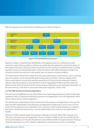 9
With this approach, the construct looks something such as shown in Figure 4:
Maximum caution is required in the identification of the experience factors as these are not only
technical or system KPIs (e.g. latency, call drop rate, packet data throughput) but also the perception of
the customer during his interaction and/or transaction over the channel (e.g. look & feel, ease in making
payments, presence of desired information). Unless the factors which affect perception are taken into
account as a whole, the construct is only another view into system or business analytics.
The measurement of these factors depends on the nature of the factors. Certain factors, such as, call drop
rate or throughput, can be measured through existing systems and tools. However, majority of the
factors would require a survey (with questions pertaining to CE Factors) to be conducted in order to
capture customer perception at each channel or medium. Aggregation of these customer experience
factors to arrive at the CE measure for the channel, requires scaling the survey and system parameters on
the same scale (e.g. a five Point or seven point Likert Scale mapped to -100 to +100).
3.2. The CEM Construct to Business Operations
The next level of simplification can be rather tedious from a planning perspective. In order to effectively
implement CEM, it is important to identify the processes and applications in the CSP organization which
have an impact on the customer experience.
This identification is dependent on the functional role of the processes and applications in the way that
they have been implemented. These processes and applications should map as‘one-to-one’or‘one-to-
many’with the experience factors identified. That is, one factor influencing the experience in a good or
bad way as a result of several processes, must be implemented across more than one application or
module.
TM Forum’s (TMF) standards guide CSP operations. Although not all CSPs follow TMF standards, most
CSPs have a set of processes and applications. These are similar to eTOM (version 9.0) and TAM (version
4.5) recommendations. For the sake of explanation using eTOM and TAM: the experience factor‘Presence
of desired information' on a CSP's website is dependent on several processes such as 'Link Market
Figure 4: The CE Measurement Construct
Experience
Areas
Experience
Mediums
Experience
Interfaces
Experience
Factors
Area-1
Medium-1 Medium-N
Interface-1 Interface-2
Factor-3 Factor-4 Factor-N
Interface-NInterface-3
Factor-2Factor-1
 