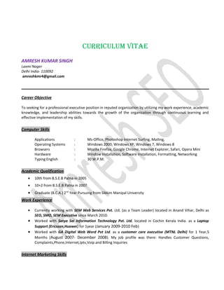 CURRICULUM VITAE
AMRESH KUMAR SINGH
Laxmi Nager
Delhi India- 110092
amreshkmr4@gmail.com
Career Objective
To seeking for a professional executive position in reputed organization by utilizing my work experience, academic
knowledge, and leadership abilities towards the growth of the organization through continuous learning and
effective implementation of my skills.
Computer Skills
Applications : Ms-Office, Photoshop Internet Surfing, Mailing,
Operating Systems : Windows 2000, Windows XP, Windows 7, Windows 8
Browsers : Mozilla Firefox, Google Chrome, Internet Explorer, Safari, Opera Mini
Hardware : Window Installation, Software Installation, Formatting, Networking
Typing English : 30 W.P.M.
Academic Qualification
• 10th from B.S.E.B Patna in 2005
• 10+2 from B.S.E.B Patna in 2007
• Graduate (B.C.A.) 2nd
Year Pursuing from Sikkim Manipal University
Work Experience
• Currently working with SEM Web Services Pvt. Ltd. (as a Team Leader) located in Anand Vihar, Delhi as
SEO, SMO, SEM Executive since March 2010.
• Worked with Satya Sai Information Technology Pvt. Ltd. located in Cochin Kerala India. as a Laptop
Support (Ericsson,Huawei) for 1year (January 2009-2010 Feb)
• Worked with GA Digital Web Word Pvt Ltd. as a customer care executive (MTNL Delhi) for 1 Year,5
Months (August 2007- December 2008). My job profile was there: Handles Customer Questions,
Complaints,Phone,Internet,Iptv,Voip and Billing Inquiries
Internet Marketing Skills
 