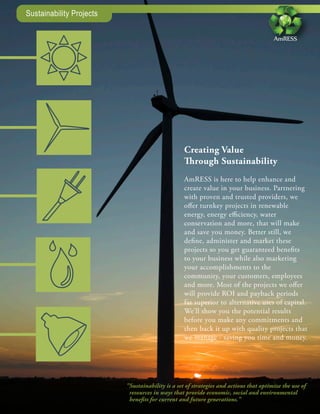 Sustainability Projects

                                                                                       AmRESS




                                                  Creating Value
                                                  Through Sustainability
                                                  AmRESS is here to help enhance and
                                                  create value in your business. Partnering
                                                  with proven and trusted providers, we
                                                  offer turnkey projects in renewable
                                                  energy, energy efficiency, water
                                                  conservation and more, that will make
                                                  and save you money. Better still, we
                                                  define, administer and market these
                                                  projects so you get guaranteed benefits
                                                  to your business while also marketing
                                                  your accomplishments to the
                                                  community, your customers, employees
                                                  and more. Most of the projects we offer
                                                  will provide ROI and payback periods
                                                  far superior to alternative uses of capital.
                                                  We’ll show you the potential results
                                                  before you make any commitments and
                                                  then back it up with quality projects that
                                                  we manage - saving you time and money.




                          "Sustainability is a set of strategies and actions that optimize the use of
                           resources in ways that provide economic, social and environmental
                           benefits for current and future generations."
 