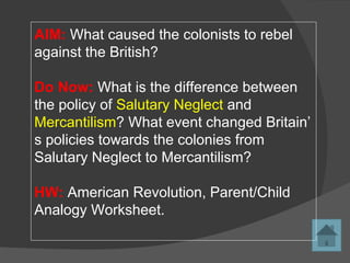 AIM: What caused the colonists to rebel
against the British?
Do Now: What is the difference between
the policy of Salutary Neglect and
Mercantilism? What event changed Britain’
s policies towards the colonies from
Salutary Neglect to Mercantilism?
HW: American Revolution, Parent/Child
Analogy Worksheet.
 