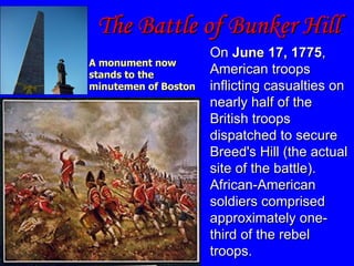The Battle of Bunker Hill On  June 17, 1775 , American troops inflicting casualties on nearly half of the British troops dispatched to secure Breed's Hill (the actual site of the battle). African-American soldiers comprised approximately one-third of the rebel troops. A monument now stands to the minutemen of Boston 