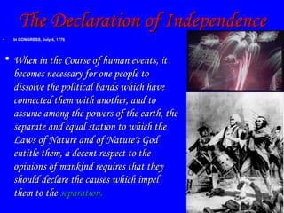 The Declaration of Independence In CONGRESS, July 4, 1776  When in the Course of human events, it becomes necessary for one people to dissolve the political bands which have connected them with another, and to assume among the powers of the earth, the separate and equal station to which the Laws of Nature and of Nature's God entitle them, a decent respect to the opinions of mankind requires that they should declare the causes which impel them to the  separation. 