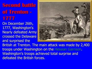 Second battle of Trenton -  1777 On December 26th,  1777, Washington's  Nearly defeated Army  crossed the Delaware  and surprised the  British at Trenton. The main attack was made by 2,400 troops under Washington on the  Hessian Garrison . Washington's troops achieved total surprise and defeated the British forces.  
