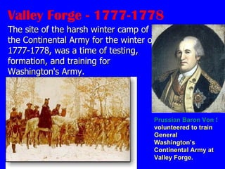Valley Forge - 1777-1778 The site of the harsh winter camp of the Continental Army for the winter of 1777-1778, was a time of testing, formation, and training for Washington's Army. Prussian Baron Von Steuben  volunteered to train General Washington’s Continental Army at Valley Forge.   