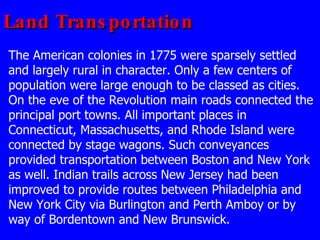 Land Transportation The American colonies in 1775 were sparsely settled and largely rural in character. Only a few centers of population were large enough to be classed as cities. On the eve of the Revolution main roads connected the principal port towns. All important places in Connecticut, Massachusetts, and Rhode Island were connected by stage wagons. Such conveyances provided transportation between Boston and New York as well. Indian trails across New Jersey had been improved to provide routes between Philadelphia and New York City via Burlington and Perth Amboy or by way of Bordentown and New Brunswick.  