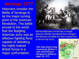 Saratoga 1777 Historians consider the Battle of Saratoga to be the major turning point of the American Revolution. This battle proved to the world that the fledgling American army was an effective fighting force capable of defeating the highly trained British forces in a major confrontation.  This map shows troop movements (British in red) culminating in Burgoyne’s defeat on Sept. 19, 1777. General Benedict Arnold led a charge against a British stronghold that changed   the direction of battle and also caused him a serious leg injury. 