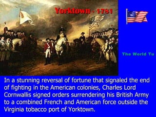 In a stunning reversal of fortune that signaled the end of fighting in the American colonies, Charles Lord Cornwallis signed orders surrendering his British Army to a combined French and American force outside the Virginia tobacco port of Yorktown. Yorktown  - 1781 The World Turned Upside Down   