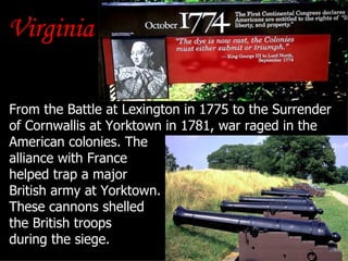 Virginia From the Battle at Lexington in 1775 to the Surrender of Cornwallis at Yorktown in 1781, war raged in the American colonies. The  alliance with France  helped trap a major  British army at Yorktown.  These cannons shelled  the British troops  during the siege. 