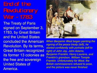 End of the Revolutionary War - 1783 When Benjamin West began painting the signing of the peace treaty (left), he started confidently with portraits (left to right) of John Jay, John Adams, Benjamin Franklin, Henry Laurens, and Franklin's grandson, William Temple Franklin. Unfortunately for West, the British commissioners refused to pose, and the picture was never finished.     The Treaty of Paris signed on September 3, 1783, by Great Britain and the United States concluded the American Revolution. By its terms, Great Britain recognized its former 13 colonies as the free and sovereign United States of America.  