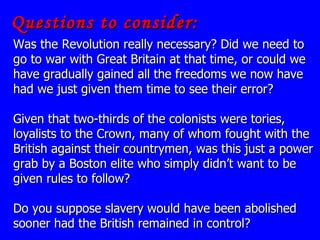 Questions to consider: Was the Revolution really necessary? Did we need to go to war with Great Britain at that time, or could we have gradually gained all the freedoms we now have had we just given them time to see their error? Given that two-thirds of the colonists were tories, loyalists to the Crown, many of whom fought with the British against their countrymen, was this just a power grab by a Boston elite who simply didn’t want to be given rules to follow?  Do you suppose slavery would have been abolished sooner had the British remained in control? 