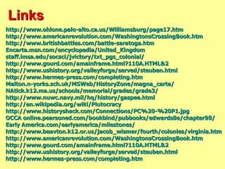 Links http://www.ohlone.palo-alto.ca.us/Williamsburg/page17.htm http:// www.americanrevolution.com/WashingtonsCrossingBook.htm http://www.britishbattles.com/battle-saratoga.htm Encarta.msn.com/encyclopedia/United_Kingdom staff.imsa.edu/socsci/jvictory/txt_pgs_colonial / http://www.gourd.com/amainframe.html?110A.HTML&2 http://www.ushistory.org/valleyforge/served/steuben.html http://www.hermes-press.com/completing.htm Malton.n-yorks.sch.uk/MSWeb/HistoryZone/magna_carta / NAtick.k12.ma.us/schools/memorial/grades/grade3/ http://www.nuwc.navy.mil/hq/history/gaspee.html http://en.wikipedia.org/wiki/Plutocracy http://www.historyshack.com/Connections/PC%20-%20P1.jpg OCCA online.pearsoned.com/bookbind/pubbooks/edwards8e/chapter98/ Early  America.com/earlyamerica/milestones / http://www.beavton.k12.or.us/jacob_wismer/fourth/colonies/virginia.htm http:// www.americanrevolution.com/WashingtonsCrossingBook.htm http://www.gourd.com/amainframe.html?110A.HTML&2 http:// www.ushistory.org/valleyforge/served/steuben.html http://www.hermes-press.com/completing.htm 