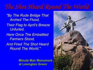 The Shot Heard Round The World "By The Rude Bridge That Arched The Flood, Their Flag to April's Breeze Unfurled,  Here Once The Embattled Farmers Stood,  And Fired The Shot Heard Round The World."   Minute Man Monument at Lexington Green 