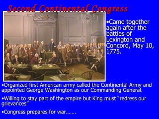 Second Continental Congress Organized first American army called the Continental Army and appointed George Washington as our Commanding General. Willing to stay part of the empire but King must “redress our grievances” Congress prepares for war……. Came together again after the battles of Lexington and Concord, May 10, 1775.                             
