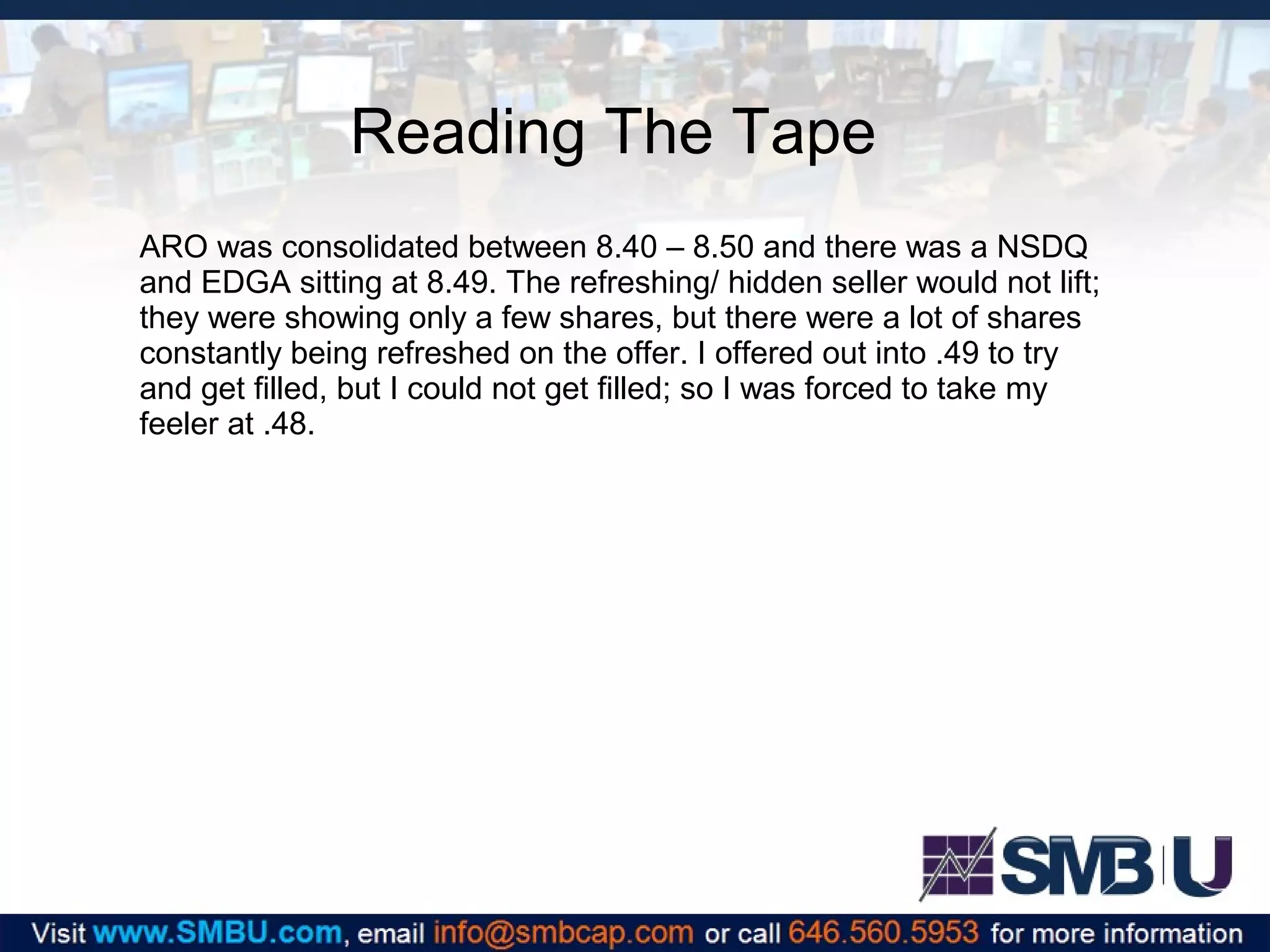 Reading The Tape
ARO was consolidated between 8.40 – 8.50 and there was a NSDQ
and EDGA sitting at 8.49. The refreshing/ hidden seller would not lift;
they were showing only a few shares, but there were a lot of shares
constantly being refreshed on the offer. I offered out into .49 to try
and get filled, but I could not get filled; so I was forced to take my
feeler at .48.

 