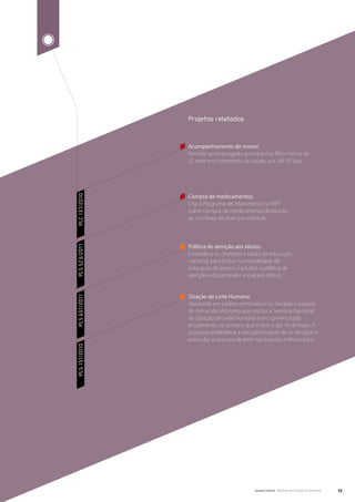 Projetos relatados


               Acompanhamento de menor.
               Permite ao empregado acompanhar filho menor de
               12 anos em tratamento de saúde, por até 30 dias.




               Compra de medicamentos.
PLC 137/2010




               Cria o Programa de Abatimento no IRPF
               sobre compra de medicamento destinado
               ao combate de doenças crônicas.




               Política de atenção aos idosos.
PLS 523/2011




               Estabelece as diretrizes e bases da educação
               nacional, para incluir na modalidade de
               educação de jovens e adultos a política de
               atenção educacional e social aos idosos.



               Doação de Leite Humano.
PLS 651/2011




               Aprovado em caráter terminativo no Senado o parecer
               de Armando Monteiro que institui a Semana Nacional
               de Doação de Leite Humano a ser comemorada
               anualmente, na semana que incluir o dia 19 de maio. A
               proposta estabelece a obrigatoriedade de se divulgar e
               estimular os bancos de leite nos Estados e Municípios.
PLS 151/2010




                                           Senado Federal Relatório de Atuação Parlamentar   23
 