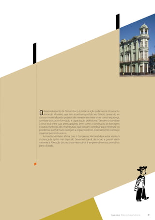 O   desenvolvimento de Pernambuco é meta na ação parlamentar do senador
    Armando Monteiro, que tem atuado em prol do seu Estado, carreando re-
cursos e materializando projetos de interesse em áreas vitais como segurança,
combate ao crack e formação e capacitação profissional. Também o combate
à seca está entre suas preocupações, bem como a construção de barragens
e outras melhorias de infraestrutura que possam contribuir para minimizar os
problemas que há muito castigam a região Nordeste, especialmente o sertão e
o agreste pernambucanos.
    Armando Monteiro afirma que o Congresso Nacional deve estar atento à
cobrança de ações mais ágeis do Governo Federal, de modo a garantir efeti-
vamente a liberação dos recursos necessários a empreendimentos prioritários
para o Estado.




                                                                     Senado Federal Relatório de Atuação Parlamentar   27
 