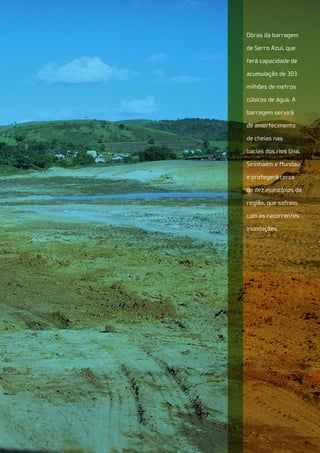 Obras da barragem

             de Serro Azul, que

             terá capacidade de

             acumulação de 303

             milhões de metros

             cúbicos de água. A

             barragem servirá

             de amortecimento

             de cheias nas

             bacias dos rios Una,

             Sirinhaém e Mundaú

             e protegerá cerca

             de dez municípios da

             região, que sofrem

             com as recorrentes

             inundações.




Senado Federal Relatório de Atuação Parlamentar   33
 