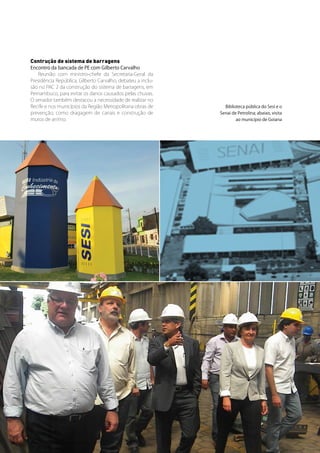 Contrução de sistema de barragens
     Encontro da bancada de PE com Gilberto Carvalho
         Reunião com ministro-chefe da Secretaria-Geral da
     Presidência República, Gilberto Carvalho, debateu a inclu-
     são no PAC 2 da construção do sistema de barragens, em
     Pernambuco, para evitar os danos causados pelas chuvas.
     O senador também destacou a necessidade de realizar no
     Recife e nos municípios da Região Metropolitana obras de       Biblioteca pública do Sesi e o
     prevenção, como dragagem de canais e construção de           Senai de Petrolina; abaixo, visita
     muros de arrimo.                                                     ao município de Goiana




34   Senado Federal Relatório de Atuação Parlamentar
 