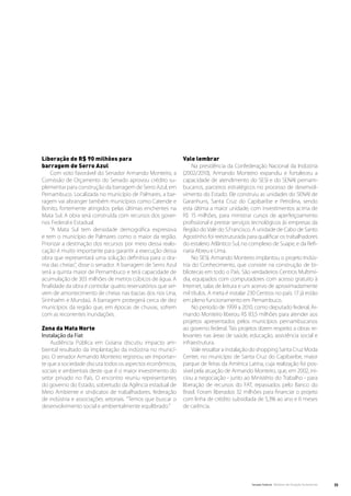Liberação de R$ 90 milhões para                                Vale lembrar
barragem de Serro Azul                                              Na presidência da Confederação Nacional da Indústria
     Com voto favorável do Senador Armando Monteiro, a         (2002/2010), Armando Monteiro expandiu e fortaleceu a
Comissão de Orçamento do Senado aprovou crédito su-            capacidade de atendimento do SESI e do SENAI pernam-
plementar para construção da barragem de Serro Azul, em        bucanos, parceiros estratégicos no processo de desenvol-
Pernambuco. Localizada no município de Palmares, a bar-        vimento do Estado. Ele construiu as unidades do SENAI de
ragem vai abranger também municípios como Catende e            Garanhuns, Santa Cruz do Capibaribe e Petrolina, sendo
Bonito, fortemente atingidos pelas últimas enchentes na        esta última a maior unidade, com investimentos acima de
Mata Sul. A obra será construída com recursos dos gover-       R$ 15 milhões, para ministrar cursos de aperfeiçoamento
nos Federal e Estadual.                                        profissional e prestar serviços tecnológicos às empresas da
     “A Mata Sul tem densidade demográfica expressiva          Região do Vale do S.Francisco. A unidade de Cabo de Santo
e tem o município de Palmares como o maior da região.          Agostinho foi reestruturada para qualificar os trabalhadores
Priorizar a destinação dos recursos por meio dessa realo-      do estaleiro Atlântico Sul, no complexo de Suape, e da Refi-
cação é muito importante para garantir a execução dessa        naria Abreu e Lima.
obra que representará uma solução definitiva para o dra-            No SESI, Armando Monteiro implantou o projeto Indús-
ma das cheias”, disse o senador. A barragem de Serro Azul      tria do Conhecimento, que consiste na construção de bi-
será a quinta maior de Pernambuco e terá capacidade de         bliotecas em todo o País. São verdadeiros Centros Multimí-
acumulação de 303 milhões de metros cúbicos de água. A         dia, equipados com computadores com acesso gratuito à
finalidade da obra é controlar quatro reservatórios que ser-   Internet, salas de leitura e um acervo de aproximadamente
vem de amortecimento de cheias nas bacias dos rios Una,        mil títulos. A meta é instalar 230 Centros no país: 17 já estão
Sirinhaém e Mundaú. A barragem protegerá cerca de dez          em pleno funcionamento em Pernambuco.
municípios da região que, em épocas de chuvas, sofrem               No período de 1999 a 2010, como deputado federal, Ar-
com as recorrentes inundações.                                 mando Monteiro liberou R$ 83,5 milhões para atender aos
                                                               projetos apresentados pelos municípios pernambucanos
Zona da Mata Norte                                             ao governo federal. Tais projetos dizem respeito a obras re-
Instalação da Fiat                                             levantes nas áreas de saúde, educação, assistência social e
    Audiência Pública em Goiana discutiu impacto am-           infraestrutura.
biental resultado da implantação da indústria no municí-            Vale ressaltar a instalação do shopping Santa Cruz Moda
pio. O senador Armando Monteiro registrou ser importan-        Center, no município de Santa Cruz do Capibaribe, maior
te que a sociedade discuta todos os aspectos econômicos,       parque de feiras da América Latina, cuja realização foi pos-
sociais e ambientais deste que é o maior investimento do       sível pela atuação de Armando Monteiro, que, em 2002, ini-
setor privado no País. O encontro reuniu representantes        ciou a negociação - junto ao Ministério do Trabalho - para
do governo do Estado, sobretudo da Agência estadual de         liberação de recursos do FAT, repassados pelo Banco do
Meio Ambiente e sindicatos de trabalhadores, federação         Brasil. Foram liberados 32 milhões para financiar o projeto
de indústria e associações setoriais. “Temos que buscar o      com linha de crédito subsidiada de 5,3% ao ano e 6 meses
desenvolvimento social e ambientalmente equilibrado.”          de carência.




                                                                                               Senado Federal Relatório de Atuação Parlamentar   35
 