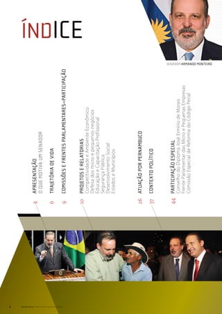 2
                                                  4	apresentação
                                                  	  O que motiva um senador

                                                  6   	   Trajetória de vida




Senado Federal Relatório de Atuação Parlamentar
                                                  9   	   COMISSÕES E FRENTES PARLAMENTARES~Participação
                                                                                                                                        ÍNDICE

                                                  10	proJetos e relatorias
                                                          Competitividade e Ambiente Econômico
                                                          Defesa dos micro e pequenos negócios
                                                          Educação e Capacitação Profissional
                                                          Segurança Pública
                                                          Desenvolvimento Social
                                                          Estados e Municípios




                                                  26	atuação por Pernambuco

                                                  37	contexto político



                                                  44	 Participação especial
                                                          Conselho do Diploma José Ermírio de Morais
                                                          Frente Parlamentar das Micro e Pequenas Empresas
                                                          Comissão Especial de Reforma do Código Penal
                                                                                                             senador armando monteiro
 
