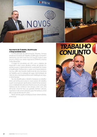 Secretaria de Trabalho, Qualificação
     e Empreendedorismo
         O PTB participa da administração Eduardo Campos
     através da Secretaria de Trabalho, Qualificação e Empreen-
     dedorismo, que tem novo foco de atuação. Indicou para
     assumir a Pasta o ex- diretor regional do SENAI-PE, Antonio
     Carlos Maranhão.
         O órgão foi concebido, em 2011, com o objetivo de
     responder a dois novos desafios, ambos de grande im-
     portância para o desenvolvimento sustentável do Estado:
     a Qualificação Profissional e o apoio ao Empreendedoris-
     mo. Isso, além das funções tradicionais de uma Secretaria
     de Trabalho, que é a captação de vagas, intermediação de
     mão de obra, orientação profissional e habilitação ao segu-
     ro desemprego.
         No eixo Qualificação, o desafio é preparar os trabalha-
     dores pernambucanos para os novos postos de trabalho,
     a partir da atração de significativos investimentos produti-
     vos e a realidade das obras de infraestrutura, de construção
     habitacional, de comércio e de serviços, estes com uma
     demanda crescente face aos grandes eventos culturais,
     esportivos e de turismo previstos para Pernambuco, entre
     eles a Copa do Mundo em 2014.
         Neste sentido, ações estratégicas foram desenvolvidas,
     entre estas:




40   Senado Federal Relatório de Atuação Parlamentar
 