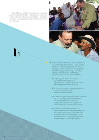 No eixo Empreendedorismo, os focos são o apoio aos
     empreendedores individuais e trabalhadores autônomos,
     o desenvolvimento da economia solidária e o fortaleci-
     mento das micro e pequenas empresas. Nesse eixo mere-
     cem destaque:




                        1
                                                              ÆÆ O Fórum Estadual das Micro e Pequenas Empresas,
                                                                 cuja coordenação é da Secretaria e cujos comitês
                                                                 temáticos – racionalização legal, burocrática e
                                                                 legislação; investimento, financiamento, comércio
                                                                 exterior e integração; e tecnologia, inovação,
                                                                 educação empreendedora e informação –
                                                                 apresentam resultados já visíveis, entre estes:

                                                                 ÆÆ A aprovação da Política de Compras
                                                                    Governamentais que prioriza as
                                                                    Microempresas, Empresas de Pequeno Porte
                                                                    e Microempreendedores Individuais;

                                                                 ÆÆ A inclusão da disciplina “Empreendedorismo”
                                                                    no currículo das Escolas de
                                                                    Referência de Ensino Médio;

                                                                 ÆÆ A elaboração para implementação em novembro
                                                                    de 2012 do Programa de Desenvolvimento
                                                                    das ME, EPP e MEI para as vendas ao
                                                                    Poder Público Estadual e do Programa de
                                                                    Financiamento aos Fornecedores do Estado;

                                                                 ÆÆ A realização de Rodadas de Crédito cujo
                                                                    objetivo é aproximar os empreendedores dos
                                                                    micro e pequenos negócios das instituições
                                                                    financeiras. Rodadas no Recife e em Caruaru
                                                                    envolveram mais de 500 empreendedores e
                                                                    está programada a Rodada em Petrolina.




42   Senado Federal Relatório de Atuação Parlamentar
 