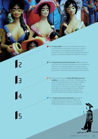 ÆÆ O Projeto IDEIA – Incentivo ao Desenvolvimento dos
       Empreendedores Individuais e Autônomos – que em
       2012 capacita 2 mil empreendedores individuais e
       autônomos tanto na melhoria da qualificação profissional
       quanto nas questões de gestão do negócio, custos etc;




2
    ÆÆ O lançamento do portal Empreende – PE em convênio
       com mais de 20 instituições de apoio às micro e pequenas
       empresas. O portal disponibiliza informações sobre os
       produtos e serviços disponíveis nas instituições parceiras
       para resolver a questão apresentada pelo empreendedor;




3
    ÆÆ O desenvolvimento do Projeto INTEGRA Economia
       Solidária em convênio com o MTE – SENAES, que visa
       apoiar 50 empreendimentos econômicos solidários
       em 8 municípios da mata norte e no bairro de
       Santo Amaro, em Recife, com ações de organização
       social, apoio à comercialização, finanças solidárias,
       formação profissional e melhoria da gestão nas
       áreas de artesanato, alimentação e agroecologia;



4   ÆÆ O Projeto Artesanato Sustentável que apóia 10
       empreendimentos econômicos solidários da
       Região Metropolitana do Recife com ações de
       melhoria do produto e apoio à comercialização.




5

                                    Senado Federal Relatório de Atuação Parlamentar   43
 