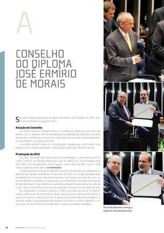 a
     Conselho
     do Diploma
     José Ermírio
     de Morais

     S    enador Armando Monteiro foi eleito presidente do Conselho em 2011, sen-
          do reconduzido ao cargo em 2012.

     Atuação do Conselho
         Em 2008, o Senado Federal instituiu o Conselho do Diploma José Ermírio de
     Morais, com o objetivo de homenagear personalidades de destaque do setor
     industrial e contribuição à economia nacional, promovendo o desenvolvimen-
     to sustentável e o progresso do País.
         A escolha também leva em consideração aqueles que contribuem com
     programas de responsabilidade e valorização ambiental, cultural e social.

     Premiação de 2012
         Em 2012, Armando Monteiro indicou à homenagem o pernambucano Ri-
     cardo Coimbra de Almeida Brennand, que foi eleito por unanimidade junto
     com três outros empresários: Assis Gugacz, José Carlos da Silva Júnior e Said
     Samou Salomão, este último in memorian.
         A solenidade de outorga do Diploma José Ermírio de Morais foi realizada no
     plenário do Senado Federal, em 29 de maio de 2012, em sessão presidida pelo
     presidente do Congresso Nacional, Senador José Sarney. Em seu discurso, Ar-
     mando Monteiro ressaltou a trajetória de seu conterrâneo, fundador do Instituto
     Ricardo Brennand, hoje referência mundial na área de empreendimento cultural
     e que colocou Pernambuco na rota das grandes mostras internacionais de arte.
         Na solenidade, o senador registrou a feliz coincidência com as comemo-
     rações relativas ao dia da Indústria. Nada mais oportuno para por em relevo o
     papel do setor e a importância de se apoiar os empreendedores brasileiros. O
     senador exaltou a participação da indústria nacional no cenário global e o im-
     pacto da crise econômica mundial sobre o parque produtivo brasileiro.
                                                                                       Armando Monteiro entrega o
                                                                                       Diploma a Ricardo Brennand




46   Senado Federal Relatório de Atuação Parlamentar
 