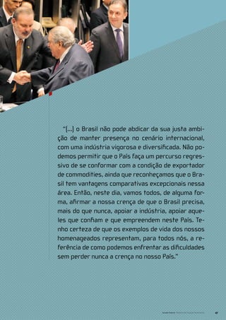 “(...) o Brasil não pode abdicar da sua justa ambi-
ção de manter presença no cenário internacional,
com uma indústria vigorosa e diversificada. Não po-
demos permitir que o País faça um percurso regres-
sivo de se conformar com a condição de exportador
de commodities, ainda que reconheçamos que o Bra-
sil tem vantagens comparativas excepcionais nessa
área. Então, neste dia, vamos todos, de alguma for-
ma, afirmar a nossa crença de que o Brasil precisa,
mais do que nunca, apoiar a indústria, apoiar aque-
les que confiam e que empreendem neste País. Te-
nho certeza de que os exemplos de vida dos nossos
homenageados representam, para todos nós, a re-
ferência de como podemos enfrentar as dificuldades
sem perder nunca a crença no nosso País.”




                                     Senado Federal Relatório de Atuação Parlamentar   47
 