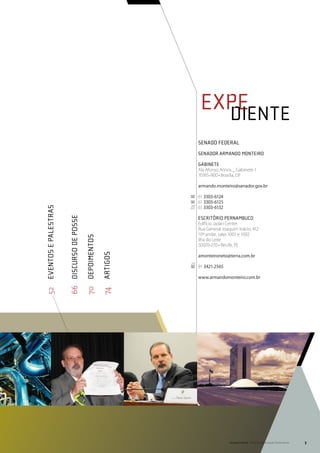 expe
                                                                                 	 diente
                                                                                senado federal
                                                                                senador armando monteiro

                                                                                Gabinete
                                                                                Ala Afonso Arinos _ Gabinete 1
                                                                                70165-900 • Brasília, DF

                                                                                armando.monteiro@senador.gov.br

                                                                                61 3303-6124
                                                                                61 3303-6125
                                                                                61 3303-6132
52	 Eventos e Palestras


                          66	discurso de posse




                                                                                escritório pernambuco
                                                                                Edifício Jadan Center
                                                                                Rua General Joaquim Inácio, 412
                                                                                10º andar, salas 1001 e 1002
                                                 70	 Depoimentos




                                                                                Ilha do Leite
                                                                                50070-270 • Recife, PE
                                                                   74	artiGOS




                                                                                amonteironeto@terra.com.br

                                                                                81 3421-2565

                                                                                www.armandomonteiro.com.br




                                                                                                Senado Federal Relatório de Atuação Parlamentar   3
 