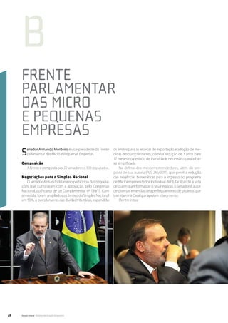 b
     Frente
     Parlamentar
     das Micro
     e Pequenas
     Empresas
     S    enador Armando Monteiro é vice-presidente da Frente
          Parlamentar das Micro e Pequenas Empresas.
                                                                   os limites para as receitas de exportação e adoção de me-
                                                                   didas desburocratizantes, como a redução de 3 anos para
                                                                   12 meses do período de inatividade necessário para a bai-
     Composição                                                    xa simplificada.
           A Frente é composta por 22 senadores e 308 deputados.        Na defesa dos microempreendedores, além da pro-
                                                                   posta de sua autoria (PLS 246/2011), que prevê a redução
     Negociações para o Simples Nacional                           das exigências burocráticas para o ingresso no programa
        O senador Armando Monteiro participou das negocia-         de Microempreendedor Individual (MEI), facilitando a vida
     ções que culminaram com a aprovação, pelo Congresso           de quem quer formalizar o seu negócio, o Senador é autor
     Nacional, do Projeto de Lei Complementar nº 139/11. Com       de diversas emendas de aperfeiçoamento de projetos que
     a medida, foram ampliados os limites do Simples Nacional      tramitam na Casa que apoiam o segmento.
     em 50%, o parcelamento das dívidas tributárias, expandido          Dentre estas:




48   Senado Federal Relatório de Atuação Parlamentar
 