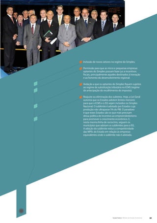 Inclusão de novos setores no regime do Simples;

Permissão para que as micro e pequenas empresas
optantes do Simples possam fazer jus a incentivos
fiscais, principalmente aqueles destinados à inovação
e ao fomento do desenvolvimento regional;

Vedação a que os optantes do Simples fiquem sujeitos
ao regime de substituição tributária no ICMS (regime
de antecipação do recolhimento do imposto);

Reajuste ou eliminação dos subtetos. Hoje, a Lei Geral
autoriza que os Estados adotem limites menores
para que o ICMS e o ISS sejam incluídos no Simples
Nacional. O sublimite é adotado por Estados cuja
produção não ultrapasse 5% do PIB. O paradoxo
é que estes Estados são os que mais precisam
dessa política de incentivo ao empreendedorismo
para promover o crescimento econômico. E,
nesta mesma linha de raciocínio, seguem os
municípios que adotam os sublimites para o ISS.
A adoção do sublimite reduz a competitividade
das MPEs do Estado em relação às empresas
equivalentes onde o sublimite não é adotado.




                           Senado Federal Relatório de Atuação Parlamentar   49
 
