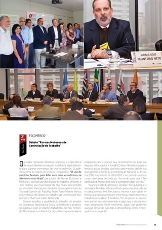 21           FECOMÉRCIO
 nov
              Debate “Formas Modernas de
              Contratação do Trabalho”
  São Paulo




O   senador Armando Monteiro registrou a importância
    de regras flexíveis na relação trabalhista, especialmen-
te para superar momentos de crise econômica. O polê-
                                                               preparado para o avanço que necessitamos no trato das
                                                               relações entre capital e trabalho”, disse. Ele lembrou que o
                                                               tema é caro ao senador, que lutou pelo mesmo ideário, nas
mico tema foi objeto do estudo comparativo “O uso de           duas gestões à frente da Confederação Nacional da Indús-
medidas flexíveis para lidar com crise econômicas na           tria (CNI), no período de 2002-2010, e no período anterior,
Alemanha e no Brasil”, de autoria de Werner Eichhorst e        como presidente de sindicato. “Armando sabe que a fle-
Paul Marx, do Instituto de Estudos do Trabalho de Bonn, e      xibilização é importante para a competitividade do País.”
José Pastore, da Universidade de São Paulo, apresentado             “Avançar é difícil”, afirmou o senador. “Mas julgo que a
no seminário. Participaram também da mesa o ministro do        sociedade brasileira está acordando para a necessidade de
Tribunal Superior do Trabalho, Pedro Paulo Teixeira Manus,     mudanças nessa área. Precisamos retomar a agenda de re-
e o professor de Direito do Trabalho da Universidade Ma-       formas que abandonamos e, entre essas, especialmente, a
ckenzie e FAAP, Luiz Carlos Robortella.                        trabalhista e sindical.” E finalizou: “O Congresso a meu ver
    Pastore ressaltou a qualidade do trabalho do senador       tem que ter essa compreensão e julgo que o debate está
no Congresso Nacional, na busca de melhorar o arcabou-         mais desarmado nesse momento. Julgo que podemos
ço legal que rege as relações trabalhistas no País. “Arman-    avançar, deixando para trás a desconfiança entre empre-
do Monteiro é uma liderança de quilate inquestionável e        gador e empregado.”




                                                                                              Senado Federal Relatório de Atuação Parlamentar   55
 