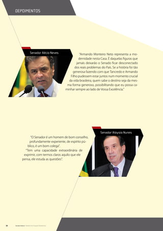 depoimentos




                           Senador Aécio Neves                   “Armando Monteiro Neto representa a mo-
                                                                 dernidade nesta Casa. É daquelas figuras que
                                                               jamais deixarão o Senado ficar desconectado
                                                             dos reais problemas do País. Se a história foi tão
                                                            generosa fazendo com que Tancredo e Armando
                                                          Filho pudessem estar juntos num momento crucial
                                                         da vida brasileira, quem sabe o destino seja da mes-
                                                        ma forma generoso, possibilitando que eu possa ca-
                                                       minhar sempre ao lado de Vossa Excelência.”




                                                                                  Senador Aloysio Nunes
                     “O Senador é um homem de bom conselho,
                    profundamente experiente, de espírito pú-
                   blico, é um bom colega”.
                 “Tem uma capacidade extraordinária de
                exprimir, com termos claros aquilo que ele
               pensa, ele estuda as questões”.




72   Senado Federal Relatório de Atuação Parlamentar
 