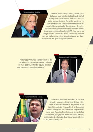 Senadora Ana Amélia
                                             “Durante muito tempo como jornalista, tra-
                                            balhando para veículos do Rio Grande do Sul,
                                          acompanhei o trabalho do líder industrial bra-
                                        sileiro pernambucano Armando Monteiro, ele
                                       conseguia conciliar a responsabilidade da lideran-
                                     ça da indústria nacional e dos interesses desse im-
                                    portante setor da economia com o mandato produ-
                                  tivo e reconhecido pelo próprio DIAP. Hoje como sua
                                colega aqui no Senado eu tenho a honra de conviver
                              com um parlamentar extremamente atuante nas diver-
                             sas comissões das quais nós participamos.”




                                                      Senador Eunício Oliveira
   “O Senador Armando Monteiro tem se des-
  tacado muito nessa questão de defender
 os mais pobres, defender aquela pessoas
que precisam dos serviços públicos”.




       Senador Lindberg Farias
                                             “O senador Armando Monteiro é um dos
                                             grandes senadores desta Casa, discute estra-
                                           tégias e o futuro deste País. Faço questão de
                                         dizer. Isto aqui não é rasgação de seda, porque
                                       tenho participado de comissões importantes,
                                     como a de Assuntos Econômicos, e Armando fala
                                    dos desafios, dos gargalos da infraestrutura, da com-
                                   petitividade, da educação. Quando Armando fala nes-
                                 ta Casa, temos de escutar.”




                                                                 Senado Federal Relatório de Atuação Parlamentar   73
 