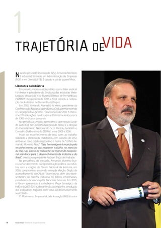 1
    Trajetória devida
    N  ascido em 24 de fevereiro de 1952, Armando Monteiro
       é industrial, formado em Administração de Empresas
    (FGV) e em Direito (UFPE). É casado e pai de quatro filhos.

    Liderança na indústria
         Empresário, iniciou a vida pública como líder sindical.
    Foi diretor e presidente do Sindicato das Indústrias Meta-
    lúrgicas, Mecânicas e de Material Elétrico de Pernambuco
    (SIMMEPE). No período de 1992 a 2004, presidiu a Federa-
    ção das Indústrias de Pernambuco (Fiepe).
         Em 2002, Armando Monteiro foi eleito presidente da
    Confederação Nacional da Indústria (CNI), permanecendo
    no cargo por duas gestões consecutivas, até 2010. A CNI re-
    úne 27 Federações, nos Estados e Distrito Federal, e cerca
    de 1.300 sindicatos patronais.
         No período, acumulou a presidência do Instituto Euval-
    do Lodi (IEL), do Conselho Nacional do SENAI e a direção
    do Departamento Nacional do SESI. Presidiu também o
    Conselho Deliberativo do SEBRAE, entre 2003 e 2006.
         Fruto do reconhecimento de seus pares ao trabalho
    realizado, a diretoria da CNI decidiu, em outubro de 2012,
    atribuir ao novo prédio corporativo o nome de “Edifício Ar-
    mando Monteiro Neto”. “Essa homenagem é movida pelo
    reconhecimento ao seu excelente trabalho no exercício
    da CNI, cujo acervo de realizações se reveste de excepcio-
    nal relevância para o desenvolvimento da indústria e do
    Brasil”, sintetizou o presidente Robson Braga de Andrade.
         Na presidência da entidade, Armando Monteiro bus-
    cou o fortalecimento da representação política da indús-
    tria, com a criação do Fórum Nacional da Indústria, em
    2003, compromisso assumido antes da eleição. Órgão de
    aconselhamento da CNI, o Fórum reúne, além dos repre-
    sentantes do Sistema Indústria, 65 líderes empresariais,
    presidentes de Associações Nacionais Setoriais. Em 2005,
    o Fórum apresentou à sociedade o Mapa Estratégico da
    Indústria 2007-2015 e, desde então, acompanha a evolução
    dos indicadores traçados com vistas ao desenvolvimento
    sustentado.
         O Movimento Empresarial pela Inovação (MEI) é outra




6   Senado Federal Relatório de Atuação Parlamentar
 