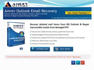 Outlook PST recovery software
? Outlook PST recovery software retrieving deleted
emails in latest technique like - how to get deleted
emails from outlook, recover deleted emails from
outlook 2007 & 2010. Use high quality recovery PST
software.
? Retrieving deleted emails from outlook 2010
? Outlook PST Repair
 